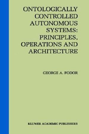 Ontologically Controlled Autonomous Systems : Principles, Operations, and Architecture : Principles, Operations, and Architecture - George A. Fodor