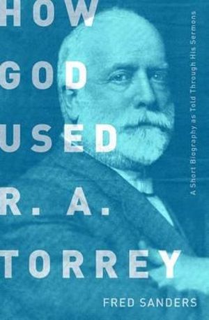 How God Used R.A. Torrey : A Short Biography as Told Through His Sermons - Fred Sanders