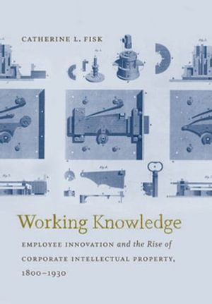 Working Knowledge : Employee Innovation and the Rise of Corporate Intellectual Property, 1800-1930 - Catherine L. Fisk