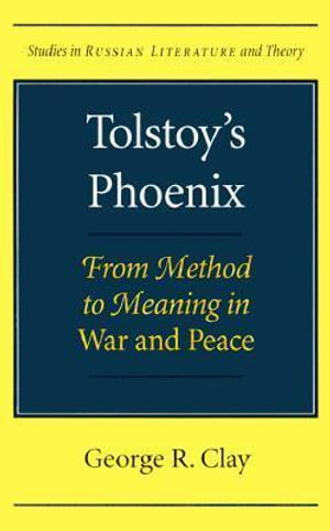Tolstoy's Phoenix : From Method to Meaning in War and Peace - George R. Clay