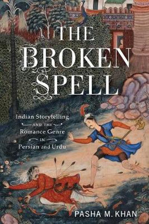 The Broken Spell : Indian Storytelling and the Romance Genre in Persian and Urdu - Pasha M. Khan