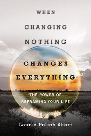 When Changing Nothing Changes Everything : The Power of Reframing Your Life - Laurie Polich Short