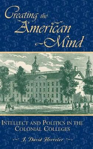 Creating the American Mind : Intellect and Politics in the Colonial Colleges :  Intellect and Politics in the Colonial Colleges - J. David Hoeveler