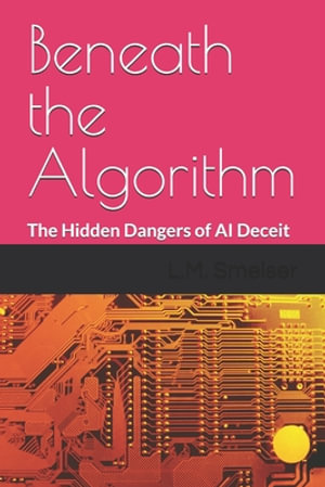 Beneath the Algorithm : The Hidden Dangers of AI Deceit - L.M. Smelser Ph.D.
