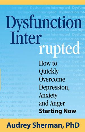 Dysfunction Interrupted : How to Quickly Overcome Depression, Anxiety and Anger Starting Now - Ph.D. Audrey R Sherman