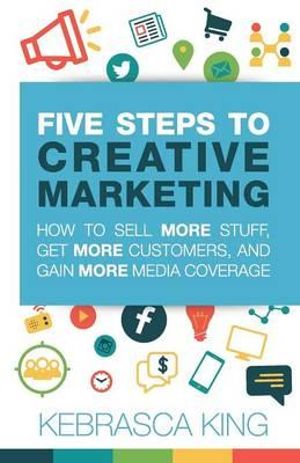 Five Steps to Creative Marketing : How to Sell More Stuff, Get More Customers, and Gain More Media Coverage - Kebrasca King