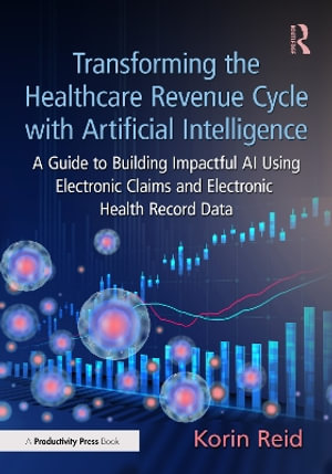 Transforming the Healthcare Revenue Cycle with Artificial Intelligence : A Guide to Building Impactful AI Using Electronic Claims and Electronic Heath Record Data - Korin Reid