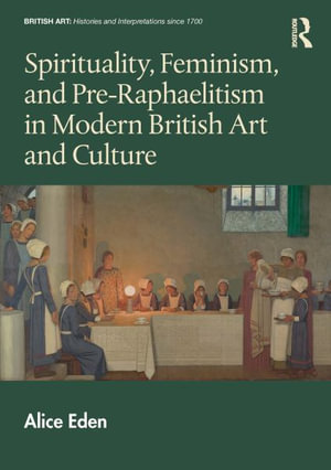 Spirituality, Feminism, and Pre-Raphaelitism in Modern British Art and Culture : British Art: Histories and Interpretations since 1700 - Alice Eden