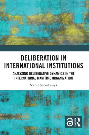 Deliberation in International Institutions : Analysing Deliberative Dynamics in the International Maritime Organization - Seebal Aboudounya
