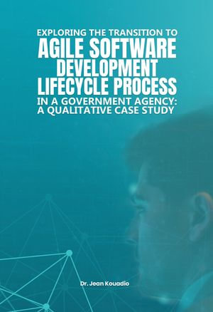 EXPLORING THE TRANSITION TO AGILE SOFTWARE DEVELOPMENT LIFECYCLE PROCESS : IN A GOVERNMENT AGENCY: A QUALITATIVE CASE STUDY - Dr. Jean Kouadio