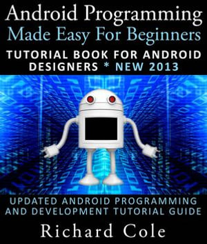 Android Programming Made Easy For Beginners : Tutorial Book For Android Designers * New 2013 : Updated Android Programming And Development Tutorial Guide - Richard Cole