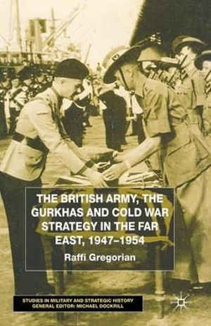 The British Army, the Gurkhas and Cold War Strategy in the Far East, 1947¢"1954 : Studies in Military and Strategic History - Raffi Gregorian