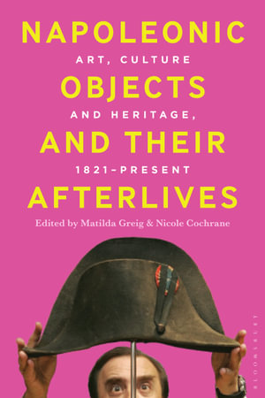 Napoleonic Objects and their Afterlives : Art, Culture and Heritage, 1821-present - Matilda Greig