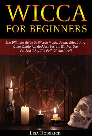 Wicca for Beginners : The Ultimate Guide To Wiccan Magic, Spells, Rituals And Other Trinitarian Goddess Secrets Witches Use For Practicing The Path Of Witchcraft - Lisa Roderick