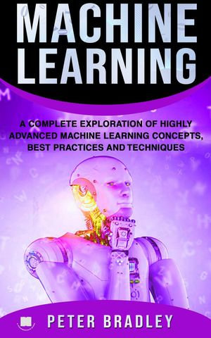 Machine Learning - A Complete Exploration of Highly Advanced Machine Learning Concepts, Best Practices and Techniques : 4 - Peter Bradley