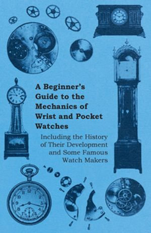 A Beginner's Guide to the Mechanics of Wrist and Pocket Watches - Including the History of Their Development and Some Famous Watch Makers - Anon