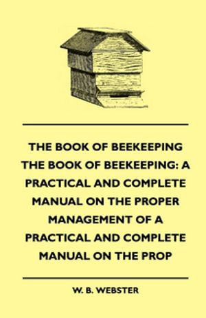 The Book of Bee-keeping : A Practical and Complete Manual on the Proper Management of bees - W. B. Webster