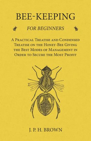 Bee-Keeping for Beginners - A Practical Treatise and Condensed Treatise on the Honey-Bee Giving the Best Modes of Management in Order to Secure the Most Profit - J. P. H. Brown
