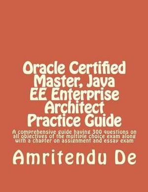 Oracle Certified Master, Java EE Enterprise Architect Practice Guide : A comprehensive guide having 300 questions on all objectives of the multiple choice exam along with a chapter on assignment and essay exam - Amritendu De