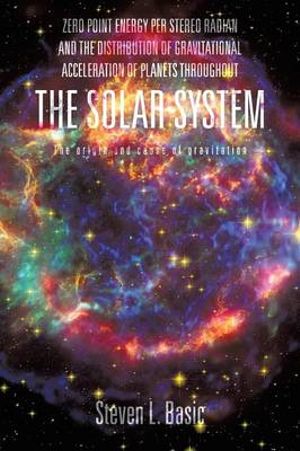 ZERO POINT ENERGY PER STEREO RADIAN AND THE DISTRIBUTION OF GRAVITATIONAL ACCELERATION OF PLANETS THROUGHOUT THE SOLAR SYSTEM : The Origin and Cause o - Steven L. Basic