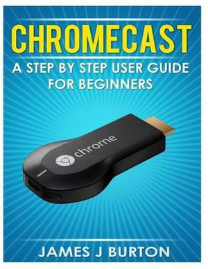 Chromecast : A Step by Step User Guide for Beginners - James J Burton