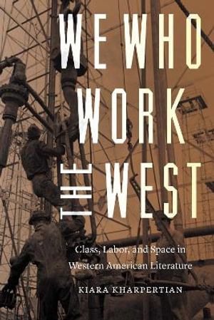 We Who Work the West : Class, Labor, and Space in Western American Literature - Kiara Kharpertian