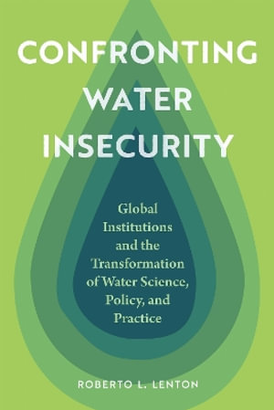 Confronting Water Insecurity : Global Institutions and the Transformation of Water Science, Policy, and Practice, 1945-2024 - Roberto L. Lenton