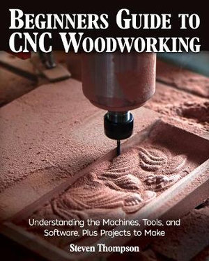 Beginner's Guide to CNC Woodworking : Understanding the Machines, Tools, and Software, Plus Projects to Make - Steven Thompson