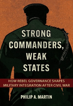 Strong Commanders, Weak States : How Rebel Governance Shapes Military Integration After Civil War - Philip A. Martin