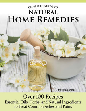 Complete Guide to Natural Home Remedies : Over 100 Recipesâ"Essential Oils, Herbs, and Natural Ingredients to Treat Common Aches and Pains - Melissa Corkhill