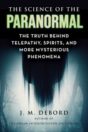 The Science of the Paranormal : The Truth Behind Telepathy, Spirits, and More Mysterious Phenomena - J. M. DeBord
