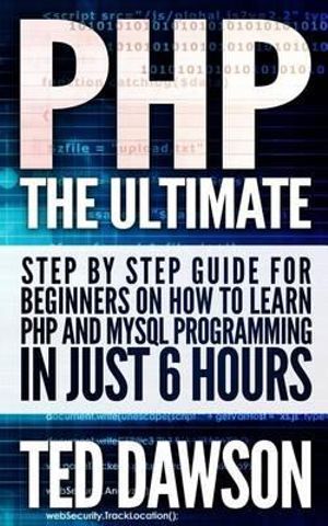 PHP : The Ultimate Step by Step Guide for Beginners on How to Learn PHP and MySQL Programming in Just 6 Hours - Ted Dawson