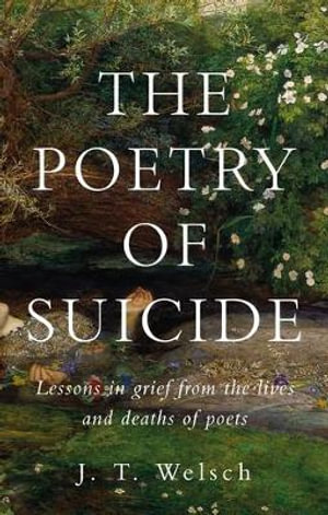 The poetry of suicide : Lessons in grief from the lives and deaths of poets - J. T. Welsch