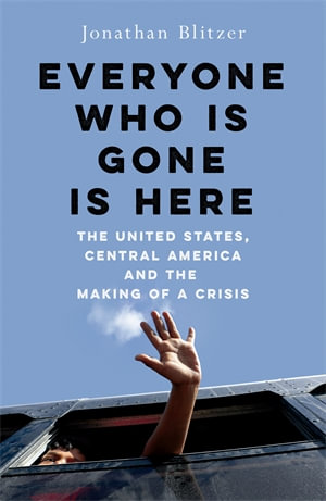 Everyone Who Is Gone Is Here : The United States, Central America, and the Making of a Crisis - Jonathan Blitzer