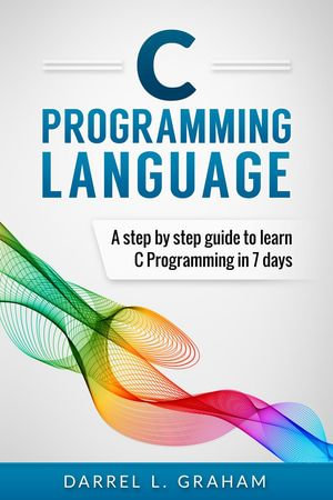 C Programming Language : A Step by Step Beginner's Guide to Learn C Programming in 7 Days - Darrel L. Graham
