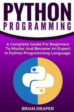 Python Programming : A Complete Guide for Beginners to Master and Become an Expert in Python Programming Language - Brian Draper