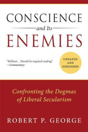 Conscience and Its Enemies : Confronting the Dogmas of Liberal Secularism - Robert P. George