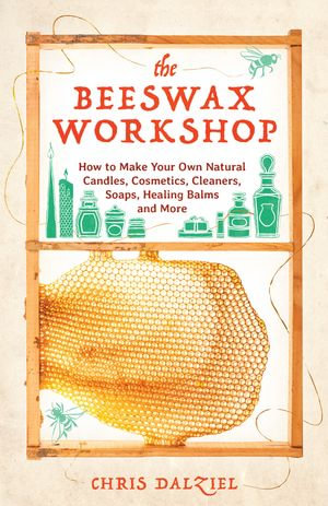 The Beeswax Workshop : How to Make Your Own Natural Candles, Cosmetics, Cleaners, Soaps, Healing Balms and More - Christine J. Dalziel