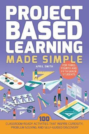 Project Based Learning Made Simple : 100 Classroom-Ready Activities that Inspire Curiosity, Problem Solving and Self-Guided Discovery for Third, Fourth - April Smith
