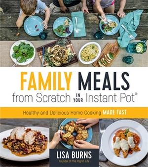 Family Meals from Scratch in Your Instant Pot : Healthy & Delicious Home Cooking Made Fast - Lisa Burns