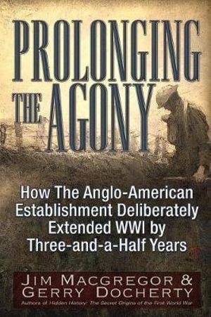 Prolonging the Agony : How the Anglo-American Establishment Deliberately Extended WWI by Three-And-A-Half Years - Jim MacGregor