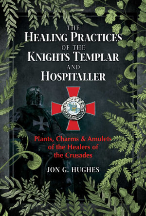 The Healing Practices of the Knights Templar and Hospitaller : Plants, Charms, and Amulets of the Healers of the Crusades - Jon G. Hughes