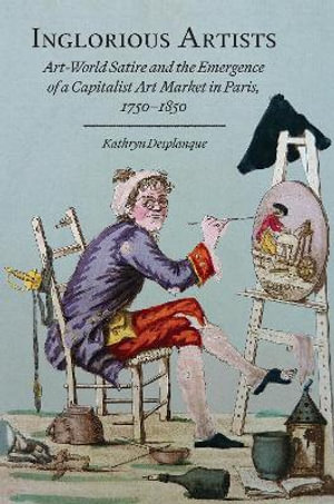 Inglorious Artists : Art World Satire and the Emergence of a Capitalist Art Market in Paris, 1750-1850 - Kathryn Desplanque