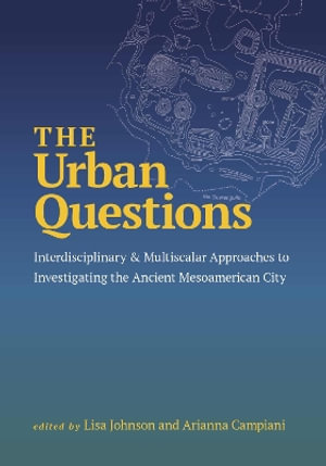 The Urban Questions : Interdisciplinary and Multiscalar Approaches to Investigating the Ancient Mesoamerican City - Lisa Johnson