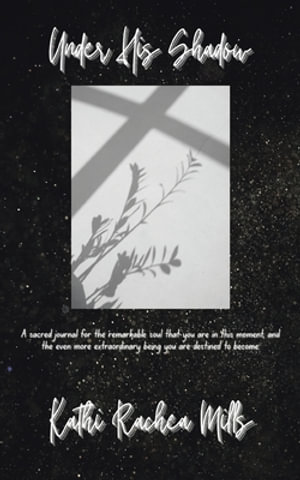 Under His Shadow : A sacred journal for the remarkable soul that you are in this moment and the even more extraordinary being you are destined to become - Kathi Rachea Mills