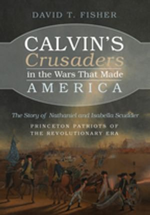 Calvin's Crusaders in the Wars That Made America : The Story of Nathaniel and Isabella Scudder—Princeton Patriots of the Revolutionary Era - David T. Fisher