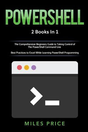 Powershell : 2 Books in 1: The Comprehensive Beginners Guide to Taking Control of The PowerShell Command Line & Best Practices to Excel While Learning PowerShell Programming - Miles Price