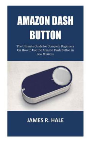 Amazon Dash Button : The Ultimate Guide for Complete Beginners On How to Use the Amazon Dash Button in Few Minutes. - James R. Hale