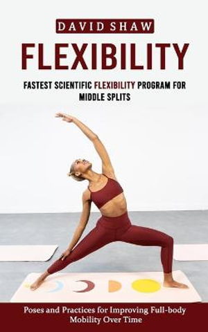 Flexibility : Fastest Scientific Flexibility Program for Middle Splits (Poses and Practices for Improving Full-body Mobility Over Time) - David Shaw