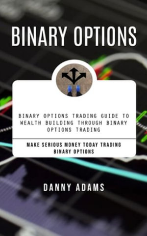 Binary Options : Binary Options Trading Guide to Wealth Building Through Binary Options Trading (Make Serious Money Today Trading Binar - Danny Adams